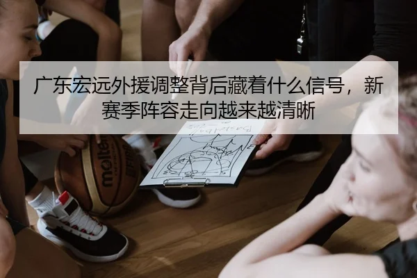 广东宏远外援调整背后藏着什么信号，新赛季阵容走向越来越清晰